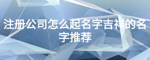 注冊(cè)公司怎么起名字吉祥的名字推薦
