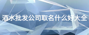 酒水批發(fā)公司取名什么好大全