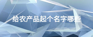 給農(nóng)產(chǎn)品起個(gè)名字哪些