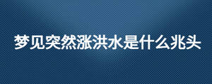 夢(mèng)見(jiàn)突然漲洪水是什么兆頭
