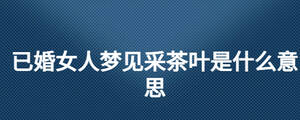 已婚女人夢(mèng)見采茶葉是什么意思